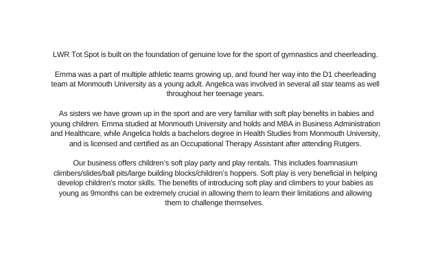 LWR Tot Spot is built on the foundation of genuine love for the sport of gymnastics and cheerleading Emma was a part of multiple athletic teams growing up and found her way into the D1 cheerleading team at Monmouth University as a young adult Angelica was involved in several all star teams as well throughout her teenage years As sisters we have grown up in the sport and are very familiar with soft play benefits in babies and young children Emma studied at Monmouth University and holds and MBA in Business Administration and Healthcare while Angelica holds a bachelors degree in Health Studies from Monmouth University and is licensed and certified as an Occupational Therapy Assistant after attending Rutgers Our business offers children s soft play party and play rentals This includes foamnasium climbers slides ball pits large building blocks children s hoppers Soft play is very beneficial in helping develop children s motor skills The benefits of introducing soft play and climbers to your babies as young as 9months can be extremely crucial in allowing them to learn their limitations and allowing them to challenge themselves